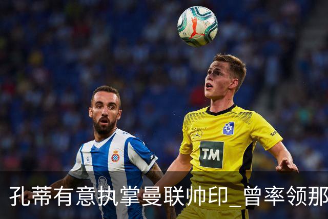 孔蒂有意执掌曼联帅印 曾率领那不勒斯夺得意甲桂冠